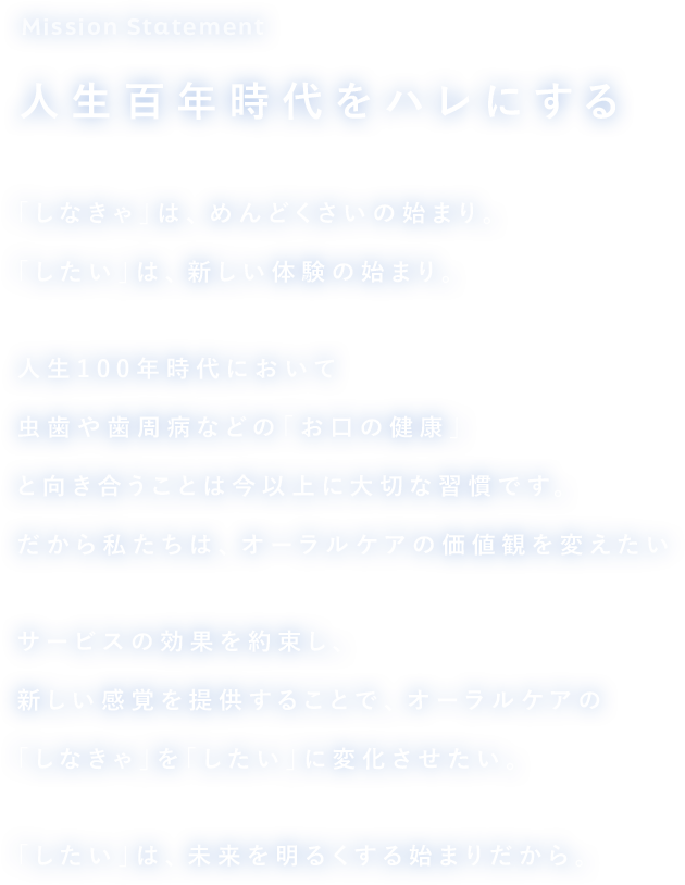 Mission Statement 人生百年時代をハレにする 「しなきゃ」は、めんどくさいの始まり。「したい」は、新しい体験の始まり。人生100年時代において虫歯や歯周病などの「お口の健康」と向き合うことは今以上に大切な習慣です。だから私たちは、オーラルケアの価値観を変えたいサービスの効果を約束し、新しい感覚を提供することで、オーラルケアの「しなきゃ」を「したい」に変化させたい。「したい」は、未来を明るくする始まりだから。